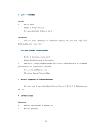 80
2 - Cursos realizados
No País
• Escola Naval;
• Escola de Aviação Naval; e
• Comando, da Escola de Guerra Naval.
No Exterior
• Curso de Piloto Observador de Hidroaviões categoria “B”, pela Real Força Aérea
Britânica (Royal Air Force - RAF).
3 - Principais funções desempenhadas
• Diretor da Escola de Aviação Naval;
• Diretor-Geral do Pessoal da Aeronáutica;
• Membro da Comissão responsável pela elaboração do anteprojeto da Lei de Promoções
para os oficiais das Forças Aéreas Nacionais;
• Comandante da 3ª Zona Aérea; e
• Ministro do Superior Tribunal Militar.
4 - Atuação no período de conflitos mundiais
Serviu em zona de guerra definida pelo Decreto Secreto nº 10.490-A, de 25 de setembro
de 1942.
5 - Condecorações
Nacionais
• Medalha de Campanha no Atlântico Sul;
• Medalha da Vitória;
 