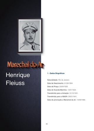 82
Henrique
Fleiuss
1 - Dados Biográficos
Naturalidade: Rio de Janeiro.
Data de Nascimento: 01/09/1904.
Data de Praça: 23/04/1920.
Data de Guarda-Marinha: 13/01/1924.
Transferido para a Aviação: 31/12/1931.
Transferido para o MAER: 20/01/1941.
Data de promoção a Marechal do Ar: 14/09/1966.
 