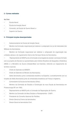 83
2 - Cursos realizados
No País
• Escola Naval;
• Escola de Aviação Naval;
• Comando, da Escola de Guerra Naval; e
• Superior de Guerra.
3 - Principais funções desempenhadas
• Subcomandante da Escola de Aviação Naval;
• Membro da Comissão responsável por elaborar o anteprojeto da Lei de Inatividade dos
Militares da Aeronáutica;
• Membro da Comissão responsável por elaborar o anteprojeto de organização das
unidades aéreas e do regulamento interno dos Serviços Gerais da Aeronáutica;
• Representante do MAER junto à Comissão encarregada de estudar o processo formado
com os projetos de Decreto-Lei apresentados pelo Instituto Brasileiro de Geografia e Estatística
(IBGE) e o Ministério da Guerra (Estado-Maior do Exército), referente ao mapeamento do
território nacional;
• Chefe do Gabinete do EMAER;
• Chefe do Gabinete do Ministro da Aeronáutica;
• Adido Aeronáutico junto à embaixada brasileira na Espanha, cumulativamente com as
funções de Adido Aeronáutico junto às embaixadas brasileiras da França e Inglaterra;
• Comandante da Escola de Aeronáutica (EAer);
• Membro da Comissão de Estudos e Construção da nova Escola de Aeronáutica em
Pirassununga-SP, em 1955;
• Representante do MAER junto à Comissão de Reparações de Guerra;
• Membro da Comissão de Altos Estudos e Planejamentos - CAEP;
• Presidente do Conselho Nacional de Petróleo;
• Diretor-Geral do Ensino da Aeronáutica;
• Diretor-Geral de Aeronáutica Civil;
 