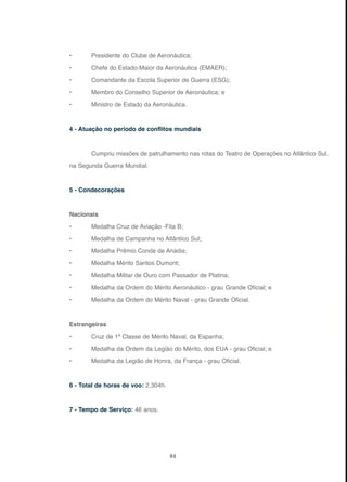 84
• Presidente do Clube de Aeronáutica;
• Chefe do Estado-Maior da Aeronáutica (EMAER);
• Comandante da Escola Superior de Guerra (ESG);
• Membro do Conselho Superior de Aeronáutica; e
• Ministro de Estado da Aeronáutica.
4 - Atuação no período de conflitos mundiais
Cumpriu missões de patrulhamento nas rotas do Teatro de Operações no Atlântico Sul,
na Segunda Guerra Mundial.
5 - Condecorações
Nacionais
• Medalha Cruz de Aviação -Fita B;
• Medalha de Campanha no Atlântico Sul;
• Medalha Prêmio Conde de Anádia;
• Medalha Mérito Santos Dumont;
• Medalha Militar de Ouro com Passador de Platina;
• Medalha da Ordem do Mérito Aeronáutico - grau Grande Oficial; e
• Medalha da Ordem do Mérito Naval - grau Grande Oficial.
Estrangeiras
• Cruz de 1ª Classe de Mérito Naval, da Espanha;
• Medalha da Ordem da Legião do Mérito, dos EUA - grau Oficial; e
• Medalha da Legião de Honra, da França - grau Oficial.
6 - Total de horas de voo: 2.304h.
7 - Tempo de Serviço: 46 anos.
 