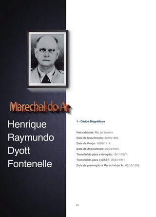85
Henrique
Raymundo
Dyott
Fontenelle
1 - Dados Biográficos
Naturalidade: Rio de Janeiro.
Data de Nascimento: 30/03/1894.
Data de Praça: 19/09/1911.
Data de Aspirantado: 05/04/1915.
Transferido para a Aviação: 15/11/1927.
Transferido para o MAER: 20/01/1941.
Data de promoção a Marechal do Ar: 02/12/1958.
 
