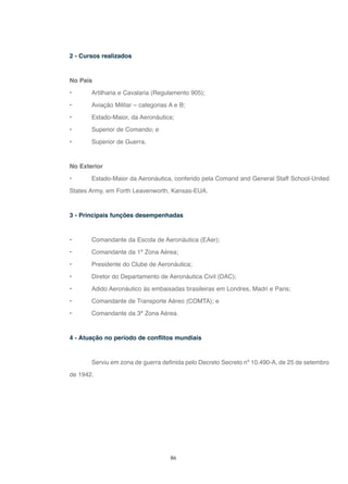 86
2 - Cursos realizados
No País
• Artilharia e Cavalaria (Regulamento 905);
• Aviação Militar – categorias A e B;
• Estado-Maior, da Aeronáutica;
• Superior de Comando; e
• Superior de Guerra.
No Exterior
• Estado-Maior da Aeronáutica, conferido pela Comand and General Staff School-United
States Army, em Forth Leavenworth, Kansas-EUA.
3 - Principais funções desempenhadas
• Comandante da Escola de Aeronáutica (EAer);
• Comandante da 1ª Zona Aérea;
• Presidente do Clube de Aeronáutica;
• Diretor do Departamento de Aeronáutica Civil (DAC);
• Adido Aeronáutico às embaixadas brasileiras em Londres, Madri e Paris;
• Comandante de Transporte Aéreo (COMTA); e
• Comandante da 3ª Zona Aérea.
4 - Atuação no período de conflitos mundiais
Serviu em zona de guerra definida pelo Decreto Secreto nº 10.490-A, de 25 de setembro
de 1942.
 