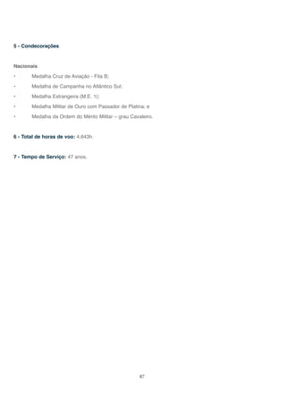 87
5 - Condecorações
Nacionais
• Medalha Cruz de Aviação - Fita B;
• Medalha de Campanha no Atlântico Sul;
• Medalha Estrangeira (M.E. 1);
• Medalha Militar de Ouro com Passador de Platina; e
• Medalha da Ordem do Mérito Militar – grau Cavaleiro.
6 - Total de horas de voo: 4.643h.
7 - Tempo de Serviço: 47 anos.
 