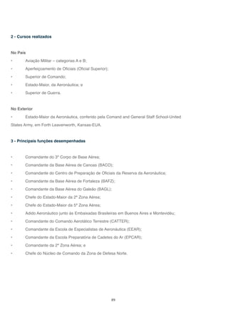 89
2 - Cursos realizados
No País
• Aviação Militar – categorias A e B;
• Aperfeiçoamento de Oficiais (Oficial Superior);
• Superior de Comando;
• Estado-Maior, da Aeronáutica; e
• Superior de Guerra.
No Exterior
• Estado-Maior da Aeronáutica, conferido pela Comand and General Staff School-United
States Army, em Forth Leavenworth, Kansas-EUA.
3 - Principais funções desempenhadas
• Comandante do 3º Corpo de Base Aérea;
• Comandante da Base Aérea de Canoas (BACO);
• Comandante do Centro de Preparação de Oficiais da Reserva da Aeronáutica;
• Comandante da Base Aérea de Fortaleza (BAFZ);
• Comandante da Base Aérea do Galeão (BAGL);
• Chefe do Estado-Maior da 2ª Zona Aérea;
• Chefe do Estado-Maior da 5ª Zona Aérea;
• Adido Aeronáutico junto às Embaixadas Brasileiras em Buenos Aires e Montevidéu;
• Comandante do Comando Aerotático Terrestre (CATTER);
• Comandante da Escola de Especialistas de Aeronáutica (EEAR);
• Comandante da Escola Preparatória de Cadetes do Ar (EPCAR);
• Comandante da 2ª Zona Aérea; e
• Chefe do Núcleo de Comando da Zona de Defesa Norte.
 