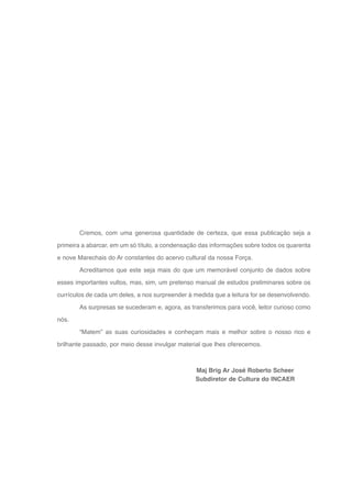9
Maj Brig Ar José Roberto Scheer
Subdiretor de Cultura do INCAER
Cremos, com uma generosa quantidade de certeza, que essa publicação seja a
primeira a abarcar, em um só título, a condensação das informações sobre todos os quarenta
e nove Marechais do Ar constantes do acervo cultural da nossa Força.
Acreditamos que este seja mais do que um memorável conjunto de dados sobre
esses importantes vultos, mas, sim, um pretenso manual de estudos preliminares sobre os
currículos de cada um deles, a nos surpreender à medida que a leitura for se desenvolvendo.
As surpresas se sucederam e, agora, as transferimos para você, leitor curioso como
nós.
“Matem” as suas curiosidades e conheçam mais e melhor sobre o nosso rico e
brilhante passado, por meio desse invulgar material que lhes oferecemos.
 
