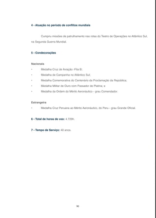 90
4 - Atuação no período de conflitos mundiais
Cumpriu missões de patrulhamento nas rotas do Teatro de Operações no Atlântico Sul,
na Segunda Guerra Mundial.
5 - Condecorações
Nacionais
• Medalha Cruz de Aviação -Fita B;
• Medalha de Campanha no Atlântico Sul;
• Medalha Comemorativa do Centenário da Proclamação da República;
• Medalha Militar de Ouro com Passador de Platina; e
• Medalha da Ordem do Mérito Aeronáutico - grau Comendador.
Estrangeira
• Medalha Cruz Peruana ao Mérito Aeronáutico, do Peru - grau Grande Oficial.
6 - Total de horas de voo: 4.729h.
7 - Tempo de Serviço: 40 anos.
 