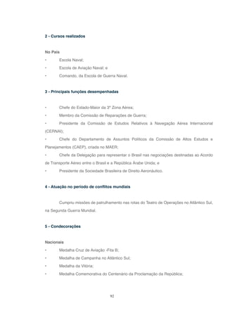 92
2 - Cursos realizados
No País
• Escola Naval;
• Escola de Aviação Naval; e
• Comando, da Escola de Guerra Naval.
3 - Principais funções desempenhadas
• Chefe do Estado-Maior da 3ª Zona Aérea;
• Membro da Comissão de Reparações de Guerra;
• Presidente da Comissão de Estudos Relativos à Navegação Aérea Internacional
(CERNAI);
• Chefe do Departamento de Assuntos Políticos da Comissão de Altos Estudos e
Planejamentos (CAEP), criada no MAER;
• Chefe da Delegação para representar o Brasil nas negociações destinadas ao Acordo
de Transporte Aéreo entre o Brasil e a República Árabe Unida; e
• Presidente da Sociedade Brasileira de Direito Aeronáutico.
4 - Atuação no período de conflitos mundiais
Cumpriu missões de patrulhamento nas rotas do Teatro de Operações no Atlântico Sul,
na Segunda Guerra Mundial.
5 - Condecorações
Nacionais
• Medalha Cruz de Aviação -Fita B;
• Medalha de Campanha no Atlântico Sul;
• Medalha da Vitória;
• Medalha Comemorativa do Centenário da Proclamação da República;
 