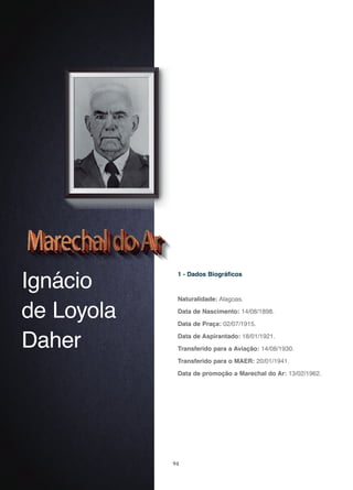 94
Ignácio
de Loyola
Daher
1 - Dados Biográficos
Naturalidade: Alagoas.
Data de Nascimento: 14/08/1898.
Data de Praça: 02/07/1915.
Data de Aspirantado: 18/01/1921.
Transferido para a Aviação: 14/08/1930.
Transferido para o MAER: 20/01/1941.
Data de promoção a Marechal do Ar: 13/02/1962.
 