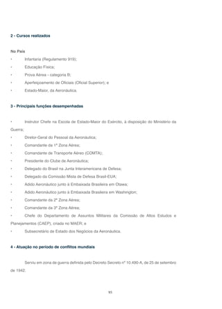 95
2 - Cursos realizados
No País
• Infantaria (Regulamento 919);
• Educação Física;
• Prova Aérea - categoria B;
• Aperfeiçoamento de Oficiais (Oficial Superior); e
• Estado-Maior, da Aeronáutica.
3 - Principais funções desempenhadas
• Instrutor Chefe na Escola de Estado-Maior do Exército, à disposição do Ministério da
Guerra;
• Diretor-Geral do Pessoal da Aeronáutica;
• Comandante da 1ª Zona Aérea;
• Comandante de Transporte Aéreo (COMTA);
• Presidente do Clube de Aeronáutica;
• Delegado do Brasil na Junta Interamericana de Defesa;
• Delegado da Comissão Mista de Defesa Brasil-EUA;
• Adido Aeronáutico junto à Embaixada Brasileira em Otawa;
• Adido Aeronáutico junto à Embaixada Brasileira em Washington;
• Comandante da 2ª Zona Aérea;
• Comandante da 3ª Zona Aérea;
• Chefe do Departamento de Assuntos Militares da Comissão de Altos Estudos e
Planejamentos (CAEP), criada no MAER; e
• Subsecretário de Estado dos Negócios da Aeronáutica.
4 - Atuação no período de conflitos mundiais
Serviu em zona de guerra definida pelo Decreto Secreto nº 10.490-A, de 25 de setembro
de 1942.
 