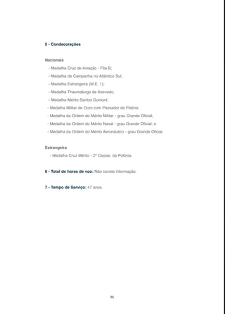 96
5 - Condecorações
Nacionais
- Medalha Cruz de Aviação - Fita B;
- Medalha de Campanha no Atlântico Sul;
- Medalha Estrangeira (M.E. 1);
- Medalha Thaumaturgo de Azevedo;
- Medalha Mérito Santos Dumont;
- Medalha Militar de Ouro com Passador de Platina;
- Medalha da Ordem do Mérito Militar - grau Grande Oficial;
- Medalha da Ordem do Mérito Naval - grau Grande Oficial; e
- Medalha da Ordem do Mérito Aeronáutico - grau Grande Oficial.
Estrangeira
- Medalha Cruz Mérito - 2ª Classe, da Polônia.
6 - Total de horas de voo: Não consta informação.
7 - Tempo de Serviço: 47 anos.
 