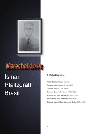 97
Ismar
Pfaltzgraff
Brasil
1 - Dados Biográficos
Naturalidade: Rio de Janeiro.
Data de Nascimento: 21/04/1902.
Data de Praça: 17/01/1919.
Data de Guarda-Marinha: 07/01/1922.
Transferido para a Aviação: 03/11/1931.
Transferido para o MAER: 20/01/1941.
Data de promoção a Marechal do Ar: 10/04/1964.
 