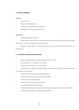 98
2 - Cursos realizados
No País
• Escola Naval;
• Escola de Aviação Naval;
• Comando, da Escola de Guerra Naval; e
• Estado-Maior e Comando, pela ESG.
No Exterior
• Navegação Aérea nos EUA;
• Estado-Maior da Aeronáutica, conferido pela Comand and General Staff School-United
States Army, em Forth Leavenworth, Kansas-EUA; e
• Brazilian Senior Officer, conferido pela Army Air Force School of Applied Tactics, na
Flórida-EUA.
3 - Principais funções desempenhadas
• Adido Aeronáutico junto à Embaixada Brasileira no Chile;
• Comandante do 1º Regimento de Aviação;
• Chefe do Estado-Maior da 3ª Zona Aérea;
• Presidente da Comissão responsável pela elaboração do projeto de regulamento para
a concessão de medalhas;
• Comandante da Escola de Aeronáutica (EAer);
• Assistente Aeronáutico do Comandante da ESG;
• Comandante da 2ª Zona Aérea;
• Diretor-Geral do Ensino da Aeronáutica;
• Presidente do Clube de Aeronáutica;
• Membro da Comissão de Altos Estudos e Planejamentos (CAEP), criada no MAER; e
• Chefe do Estado-Maior da Aeronáutica (EMAER).
 