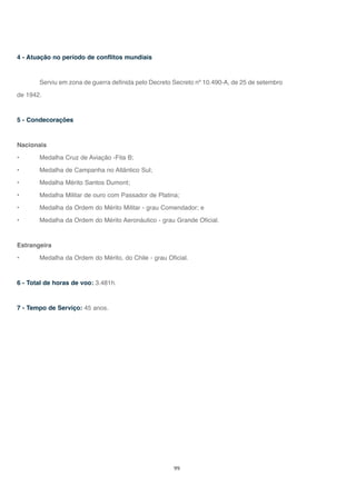 99
4 - Atuação no período de conflitos mundiais
Serviu em zona de guerra definida pelo Decreto Secreto nº 10.490-A, de 25 de setembro
de 1942.
5 - Condecorações
Nacionais
• Medalha Cruz de Aviação -Fita B;
• Medalha de Campanha no Atlântico Sul;
• Medalha Mérito Santos Dumont;
• Medalha Militar de ouro com Passador de Platina;
• Medalha da Ordem do Mérito Militar - grau Comendador; e
• Medalha da Ordem do Mérito Aeronáutico - grau Grande Oficial.
Estrangeira
• Medalha da Ordem do Mérito, do Chile - grau Oficial.
6 - Total de horas de voo: 3.481h.
7 - Tempo de Serviço: 45 anos.
 