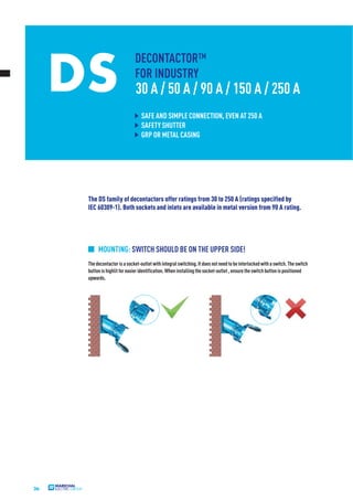 26
DS
DECONTACTOR™
FOR INDUSTRY
30 A / 50 A / 90 A / 150 A / 250 A
SAFE AND SIMPLE CONNECTION, EVEN AT 250 A
SAFETY SHUTTER
GRP OR METAL CASING
The DS family of decontactors offer ratings from 30 to 250 A (ratings specified by
IEC 60309-1). Both sockets and inlets are available in metal version from 90 A rating.
Thedecontactorisasocket-outletwithintegralswitching.Itdoesnotneedtobeinterlockedwithaswitch.Theswitch
buttonishighlitforeasieridentification.Wheninstallingthesocket-outlet,ensuretheswitchbuttonispositioned
upwards.
MOUNTING: SWITCH SHOULD BE ON THE UPPER SIDE!
 