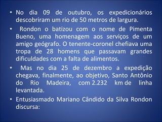 • No dia 09 de outubro, os expedicionários
descobriram um rio de 50 metros de largura.
• Rondon o batizou com o nome de Pimenta
Bueno, uma homenagem aos serviços de um
amigo geógrafo. O tenente-coronel chefiava uma
tropa de 28 homens que passavam grandes
dificuldades com a falta de alimentos.
• Mas no dia 25 de dezembro a expedição
chegava, finalmente, ao objetivo, Santo Antônio
do Rio Madeira, com 2.232 km de linha
levantada.
• Entusiasmado Mariano Cândido da Silva Rondon
discursa:
 
