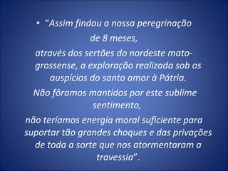 • “Assim findou a nossa peregrinação
de 8 meses,
através dos sertões do nordeste mato-
grossense, a exploração realizada sob os
auspícios do santo amor à Pátria.
Não fôramos mantidos por este sublime
sentimento,
não teríamos energia moral suficiente para
suportar tão grandes choques e das privações
de toda a sorte que nos atormentaram a
travessia”.
 