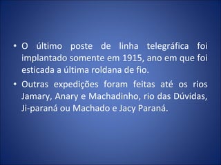 • O último poste de linha telegráfica foi
implantado somente em 1915, ano em que foi
esticada a última roldana de fio.
• Outras expedições foram feitas até os rios
Jamary, Anary e Machadinho, rio das Dúvidas,
Ji-paraná ou Machado e Jacy Paraná.
 