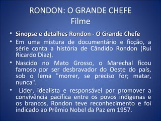 RONDON: O GRANDE CHEFE
Filme
• Sinopse e detalhes Rondon - O Grande ChefeSinopse e detalhes Rondon - O Grande Chefe
• Em uma mistura de documentário e ficção, a
série conta a história de Cândido Rondon (Rui
Ricardo Diaz).
• Nascido no Mato Grosso, o Marechal ficou
famoso por ser desbravador do Oeste do país,
sob o lema "morrer, se preciso for; matar,
nunca".
• Líder, idealista e responsável por promover a
convivência pacífica entre os povos indígenas e
os brancos, Rondon teve reconhecimento e foi
indicado ao Prêmio Nobel da Paz em 1957.
 