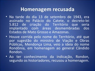Homenagem recusada
• Na tarde do dia 13 de setembro de 1943, era
assinado no Palácio do Catete, o decreto-lei
5.812 de criação do Território que seria
implantado com áreas desmembradas dos
Estados de Mato Grosso e Amazonas.
• Houve corrida pelo nome do Território, até que
por sugestão do ministro de Viação e Obras
Públicas, Mendonça Lima, veio a ideia do nome
Rondônia, em homenagem ao general Cândido
Rondon.
• Ao ter conhecimento da indicação, Rondon,
segundo os historiadores, recusou a homenagem.
 