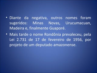 • Diante da negativa, outros nomes foram
sugeridos: Minas Novas, Urucumacuan,
Madeira e, finalmente Guaporé.
• Mais tarde o nome Rondônia prevaleceu, pela
Lei 2.731 de 17 de fevereiro de 1956, por
projeto de um deputado amazonense.
 