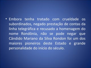 • Embora tenha tratado com crueldade os
subordinados, negado prestação de contas da
linha telegráfica e recusado a homenagem do
nome Rondônia, não se pode negar que
Cândido Mariano da Silva Rondon foi um dos
maiores pioneiros deste Estado e grande
personalidade do início do século.
 