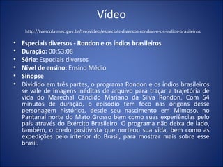 Vídeo
http://tvescola.mec.gov.br/tve/video/especiais-diversos-rondon-e-os-indios-brasileiros
• Especiais diversos - Rondon e os índios brasileiros
• Duração: 00:53:08
• Série: Especiais diversos
• Nível de ensino: Ensino Médio
• Sinopse
• Dividido em três partes, o programa Rondon e os índios brasileiros
se vale de imagens inéditas de arquivo para traçar a trajetória de
vida do Marechal Cândido Mariano da Silva Rondon. Com 54
minutos de duração, o episódio tem foco nas origens desse
personagem histórico, desde seu nascimento em Mimoso, no
Pantanal norte do Mato Grosso bem como suas experiências pelo
país através do Exército Brasileiro. O programa não deixa de lado,
também, o credo positivista que norteou sua vida, bem como as
expedições pelo interior do Brasil, para mostrar mais sobre esse
brasil.
 