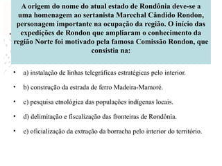 A origem do nome do atual estado de Rondônia deve-se a
uma homenagem ao sertanista Marechal Cândido Rondon,
personagem importante na ocupação da região. O início das
expedições de Rondon que ampliaram o conhecimento da
região Norte foi motivado pela famosa Comissão Rondon, que
consistia na:
• a) instalação de linhas telegráficas estratégicas pelo interior.
• b) construção da estrada de ferro Madeira-Mamoré.
• c) pesquisa etnológica das populações indígenas locais.
• d) delimitação e fiscalização das fronteiras de Rondônia.
• e) oficialização da extração da borracha pelo interior do território.
 