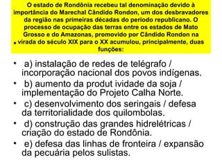 O estado de Rondônia recebeu tal denominação devido à
importância do Marechal Cândido Rondon, um dos desbravadores
da região nas primeiras décadas do período republicano. O
processo de ocupação das terras entre os estados de Mato
Grosso e do Amazonas, promovido por Cândido Rondon na
virada do século XIX para o XX acumulou, principalmente, duas
funções:
•
•  a) instalação de redes de telégrafo / 
incorporação nacional dos povos indígenas.
•  b) aumento da produt ividade da soja / 
implementação do Projeto Calha Norte.
•  c) desenvolvimento dos seringais / defesa 
da territorialidade dos quilombolas.
•  d) construção das grandes hidrelétricas / 
criação do estado de Rondônia.
•  e) defesa das linhas de fronteira / expansão 
da pecuária pelos sulistas.
 