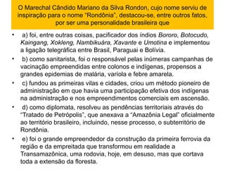 O Marechal Cândido Mariano da Silva Rondon, cujo nome serviu de 
inspiração para o nome “Rondônia”, destacou-se, entre outros fatos, 
por ser uma personalidade brasileira que
•  a) foi, entre outras coisas, pacificador dos índios Bororo, Botocudo,
Kaingang, Xokleng, Nambikuára, Xavante e Umotina e implementou 
a ligação telegráfica entre Brasil, Paraguai e Bolívia.
•  b) como sanitarista, foi o responsável pelas inúmeras campanhas de 
vacinação empreendidas entre colonos e indígenas, propensos a 
grandes epidemias de malária, varíola e febre amarela.
•  c) fundou as primeiras vilas e cidades, criou um método pioneiro de 
administração em que havia uma participação efetiva dos indígenas 
na administração e nos empreendimentos comerciais em ascensão.
•  d) como diplomata, resolveu as pendências territoriais através do 
“Tratado de Petrópolis”, que anexava a “Amazônia Legal” oficialmente 
ao território brasileiro, incluindo, nesse processo, o subterritório de 
Rondônia.
•  e) foi o grande empreendedor da construção da primeira ferrovia da 
região e da empreitada que transformou em realidade a 
Transamazônica, uma rodovia, hoje, em desuso, mas que cortava 
toda a extensão da floresta.
 
