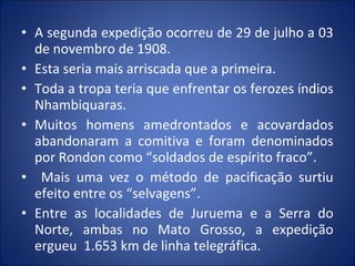 • A segunda expedição ocorreu de 29 de julho a 03
de novembro de 1908.
• Esta seria mais arriscada que a primeira.
• Toda a tropa teria que enfrentar os ferozes índios
Nhambiquaras.
• Muitos homens amedrontados e acovardados
abandonaram a comitiva e foram denominados
por Rondon como “soldados de espírito fraco”.
• Mais uma vez o método de pacificação surtiu
efeito entre os “selvagens”.
• Entre as localidades de Juruema e a Serra do
Norte, ambas no Mato Grosso, a expedição
ergueu 1.653 km de linha telegráfica.
 