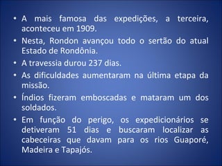 • A mais famosa das expedições, a terceira,
aconteceu em 1909.
• Nesta, Rondon avançou todo o sertão do atual
Estado de Rondônia.
• A travessia durou 237 dias.
• As dificuldades aumentaram na última etapa da
missão.
• Índios fizeram emboscadas e mataram um dos
soldados.
• Em função do perigo, os expedicionários se
detiveram 51 dias e buscaram localizar as
cabeceiras que davam para os rios Guaporé,
Madeira e Tapajós.
 