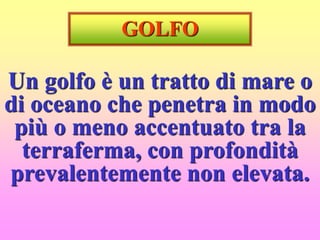 GOLFO
Un golfo è un tratto di mare o
di oceano che penetra in modo
più o meno accentuato tra la
terraferma, con profondità
prevalentemente non elevata.
 