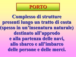 PORTO
Complesso di strutture
presenti lungo un tratto di costa
(spesso in un’insenatura naturale)
destinato all’approdo
e alla partenza delle navi,
allo sbarco e all’imbarco
delle persone e delle merci.
 