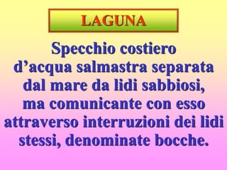 LAGUNA
Specchio costiero
d’acqua salmastra separata
dal mare da lidi sabbiosi,
ma comunicante con esso
attraverso interruzioni dei lidi
stessi, denominate bocche.
 