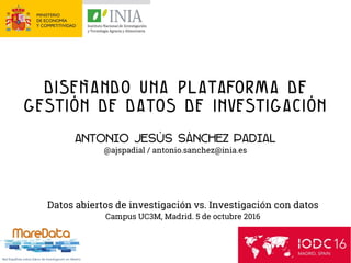 Diseñando una plataforma de
gestión de datos de investigación
Antonio Jesús sánchez padial
@ajspadial / antonio.sanchez@inia.es
Datos abiertos de investigación vs. Investigación con datos
Campus UC3M, Madrid. 5 de octubre 2016
 