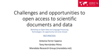 Challenges and opportunities to
open access to scientific
documents and data
Antonia Ferrer Sapena
Tony Hernández-Pérez
Maredata Research Group (maredata.net)
Workshop on Open Data and Language Processing
Technologies: An opportunity not to be missed
BEST PRACTICES
 