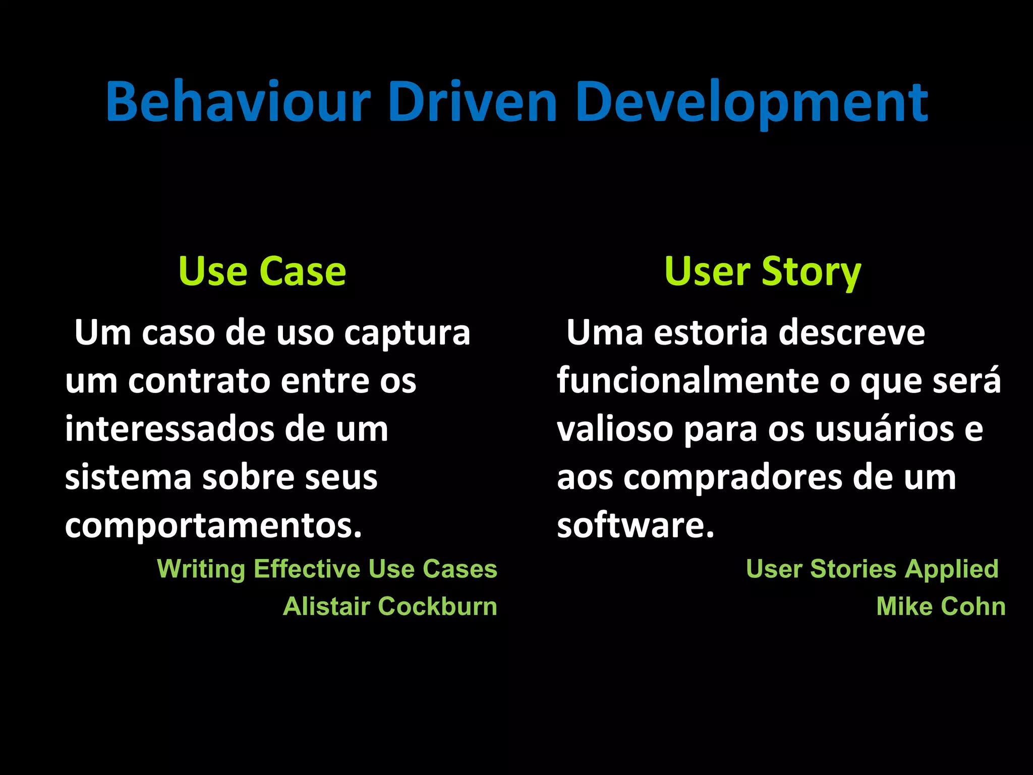 Use Case Um caso de uso captura um contrato entre os interessados de um sistema sobre seus comportamentos . Writing Effective Use Cases Alistair Cockburn User Story Uma estoria descreve funcionalmente o que será valioso para os usuários e aos compradores de um software . User Stories Applied Mike Cohn Behaviour Driven Development 