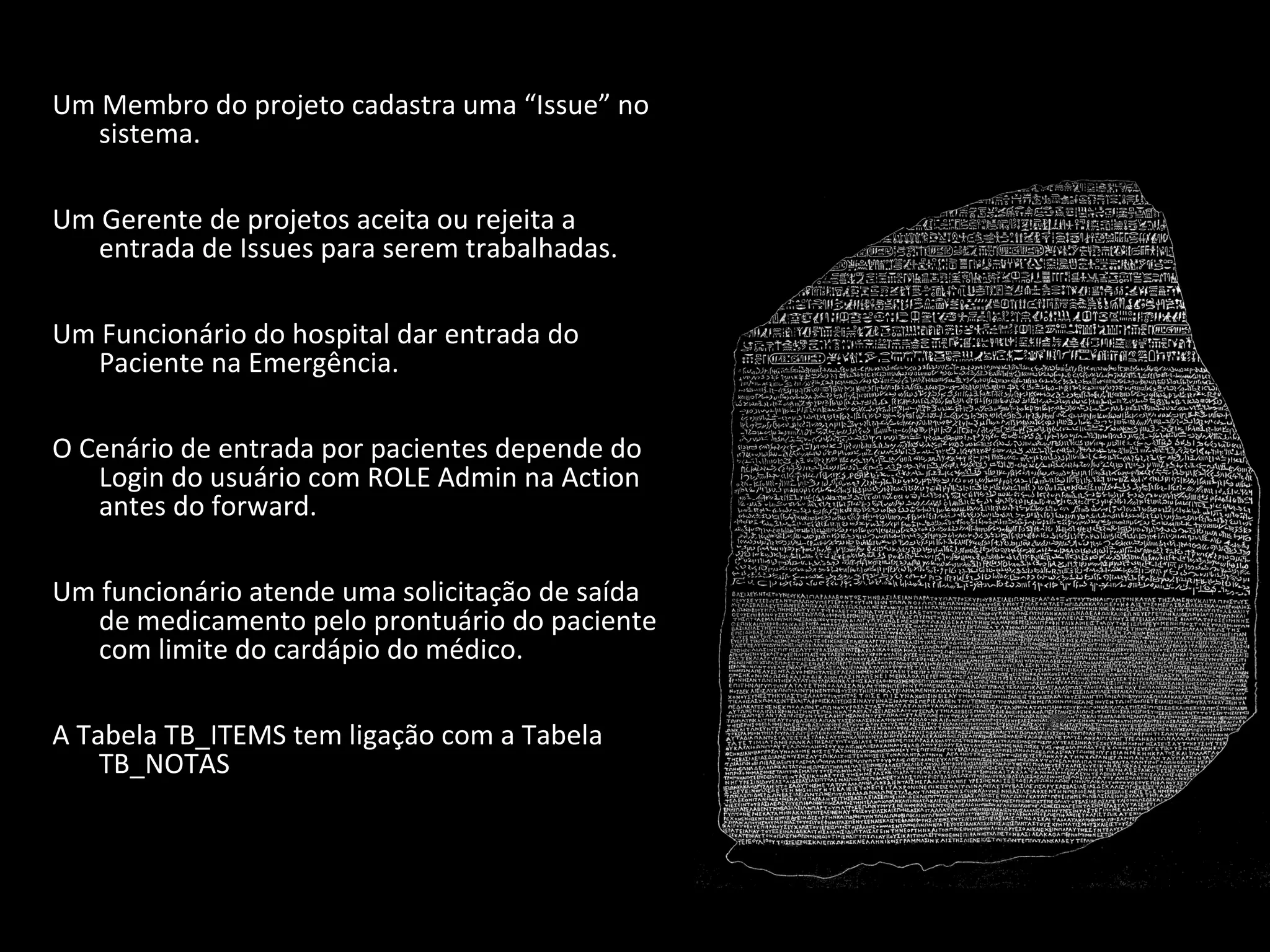 Um Membro do projeto cadastra uma “Issue” no sistema. Um Gerente de projetos aceita ou rejeita a entrada de Issues para serem trabalhadas. Um Funcionário do hospital dar entrada do Paciente na Emergência. O Cenário de entrada por pacientes depende do Login do usuário com ROLE Admin na Action antes do forward. Um funcionário atende uma solicitação de saída de medicamento pelo prontuário do paciente com limite do cardápio do médico. A Tabela TB_ITEMS tem ligação com a Tabela TB_NOTAS 