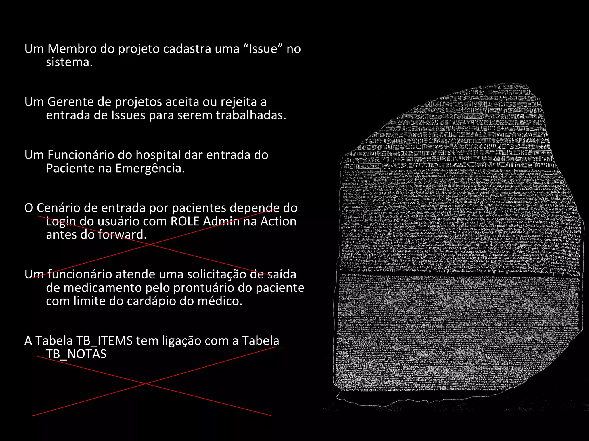 Um Membro do projeto cadastra uma “Issue” no sistema. Um Gerente de projetos aceita ou rejeita a entrada de Issues para serem trabalhadas. Um Funcionário do hospital dar entrada do Paciente na Emergência. O Cenário de entrada por pacientes depende do Login do usuário com ROLE Admin na Action antes do forward. Um funcionário atende uma solicitação de saída de medicamento pelo prontuário do paciente com limite do cardápio do médico. A Tabela TB_ITEMS tem ligação com a Tabela TB_NOTAS 