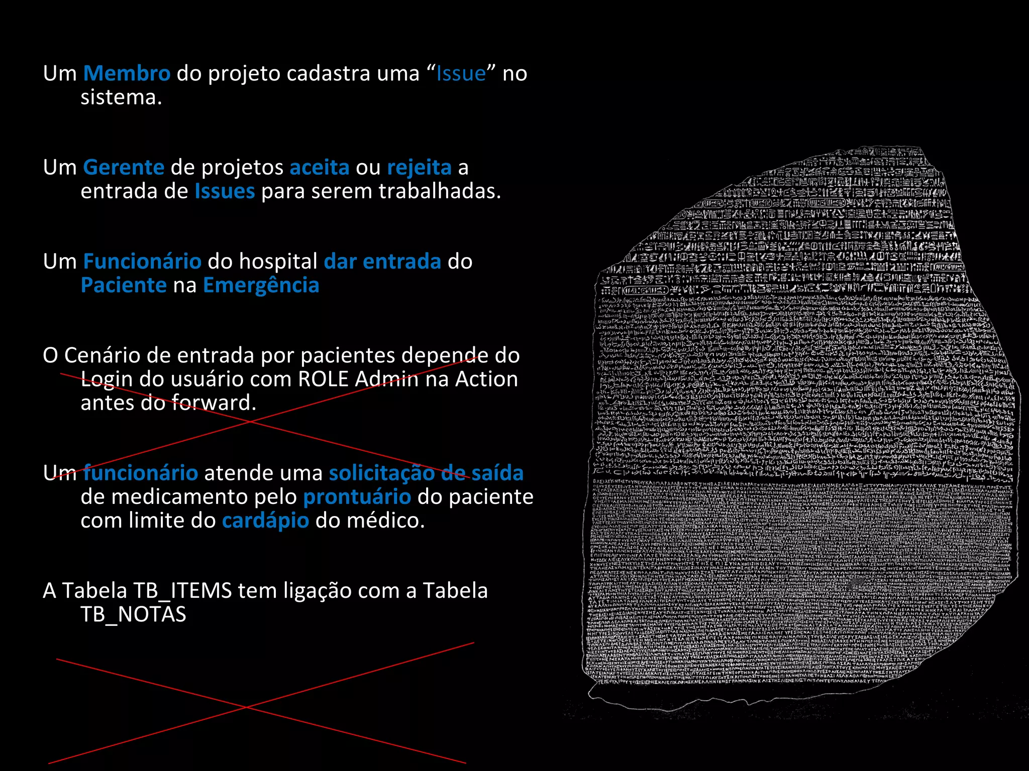 Um Membro do projeto cadastra uma “ Issue ” no sistema. Um Gerente de projetos aceita ou rejeita a entrada de Issues para serem trabalhadas. Um Funcionário do hospital dar entrada do Paciente na Emergência . O Cenário de entrada por pacientes depende do Login do usuário com ROLE Admin na Action antes do forward. Um funcionário atende uma solicitação de saída de medicamento pelo prontuário do paciente com limite do cardápio do médico. A Tabela TB_ITEMS tem ligação com a Tabela TB_NOTAS 