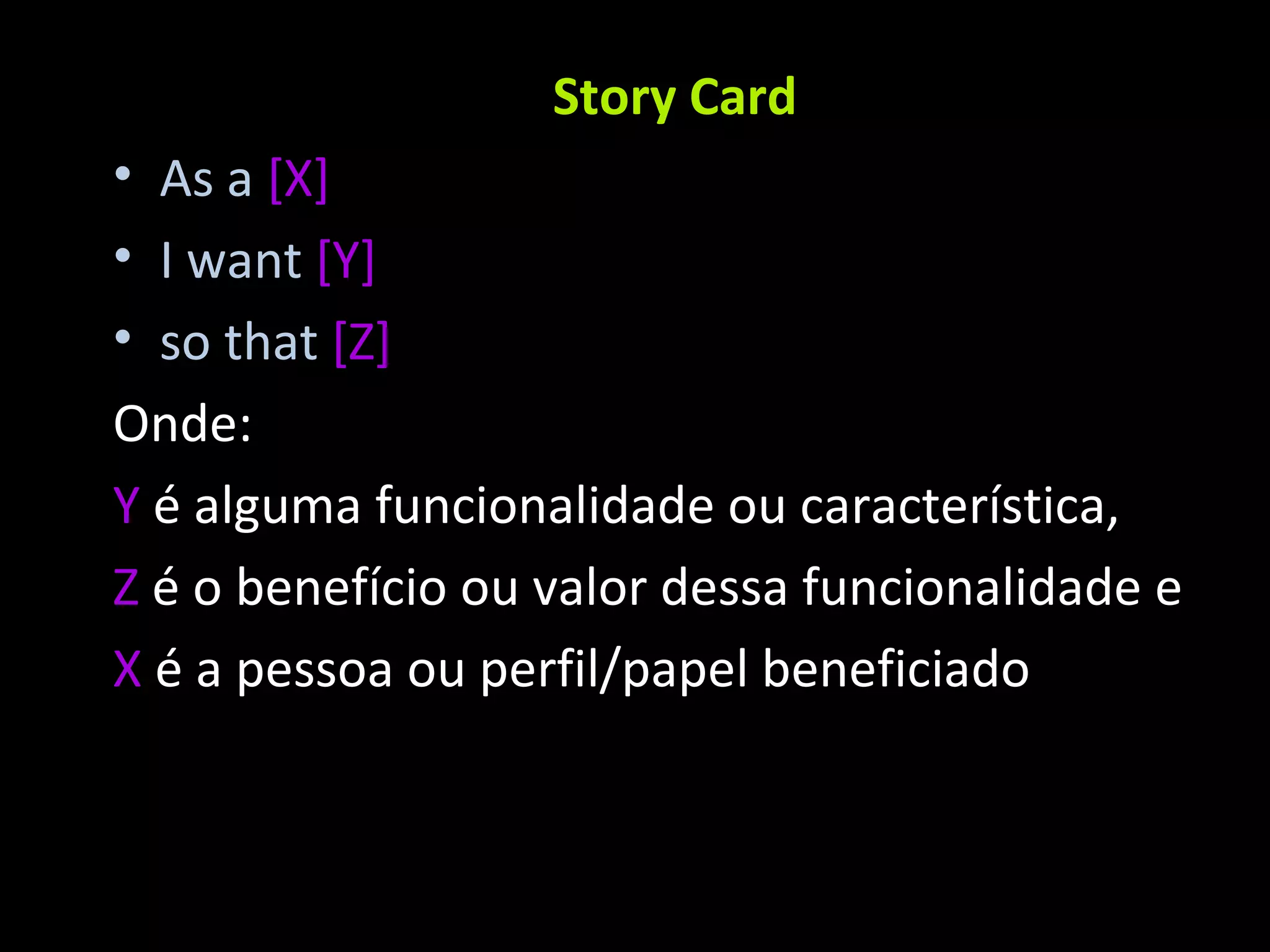 Story Card As a [X] I want [Y] so that [Z] Onde: Y é alguma funcionalidade ou característica, Z é o benefício ou valor dessa funcionalidade e X é a pessoa ou perfil/papel beneficiado 