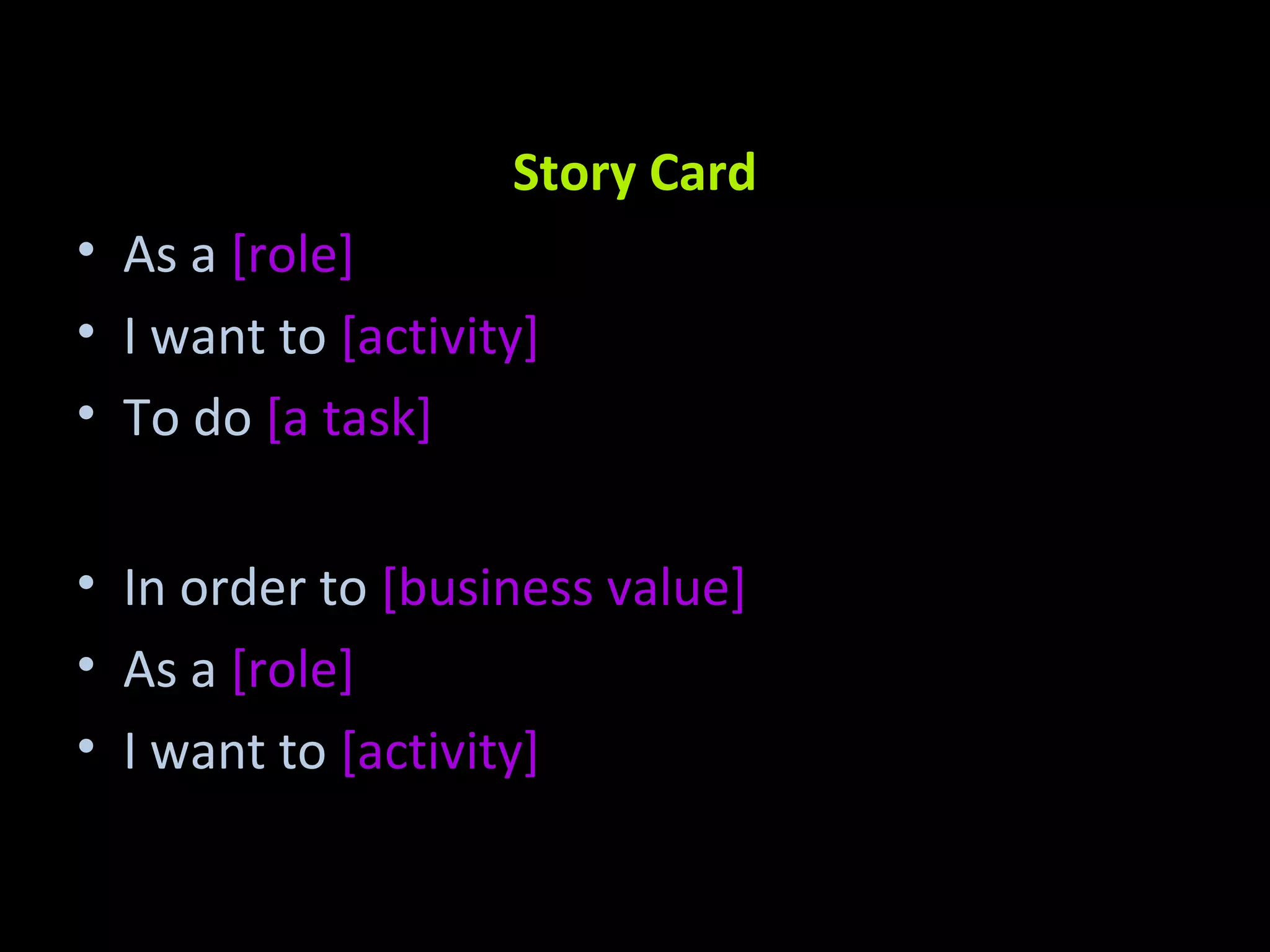 Story Card As a [role] I want to [activity] To do [a task] In order to [business value] As a [role] I want to [activity] 