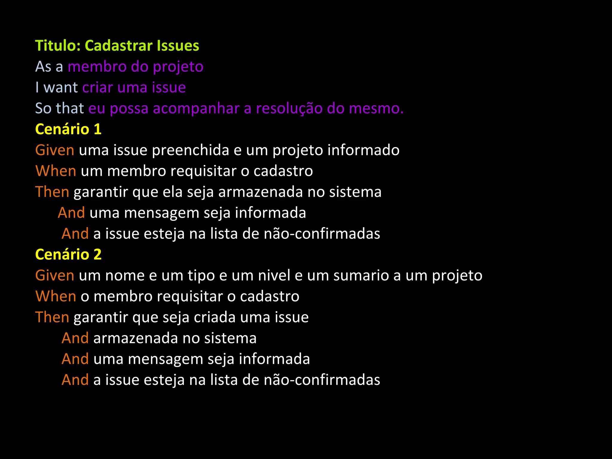 Titulo: Cadastrar Issues As a membro do projeto I want criar uma issue So that eu possa acompanhar a resolução do mesmo. Cenário 1 Given uma issue preenchida e um projeto informado When um membro requisitar o cadastro Then garantir que ela seja armazenada no sistema And uma mensagem seja informada And a issue esteja na lista de não-confirmadas Cenário 2 Given um nome e um tipo e um nivel e um sumario a um projeto When o membro requisitar o cadastro Then garantir que seja criada uma issue And armazenada no sistema And uma mensagem seja informada And a issue esteja na lista de não-confirmadas 