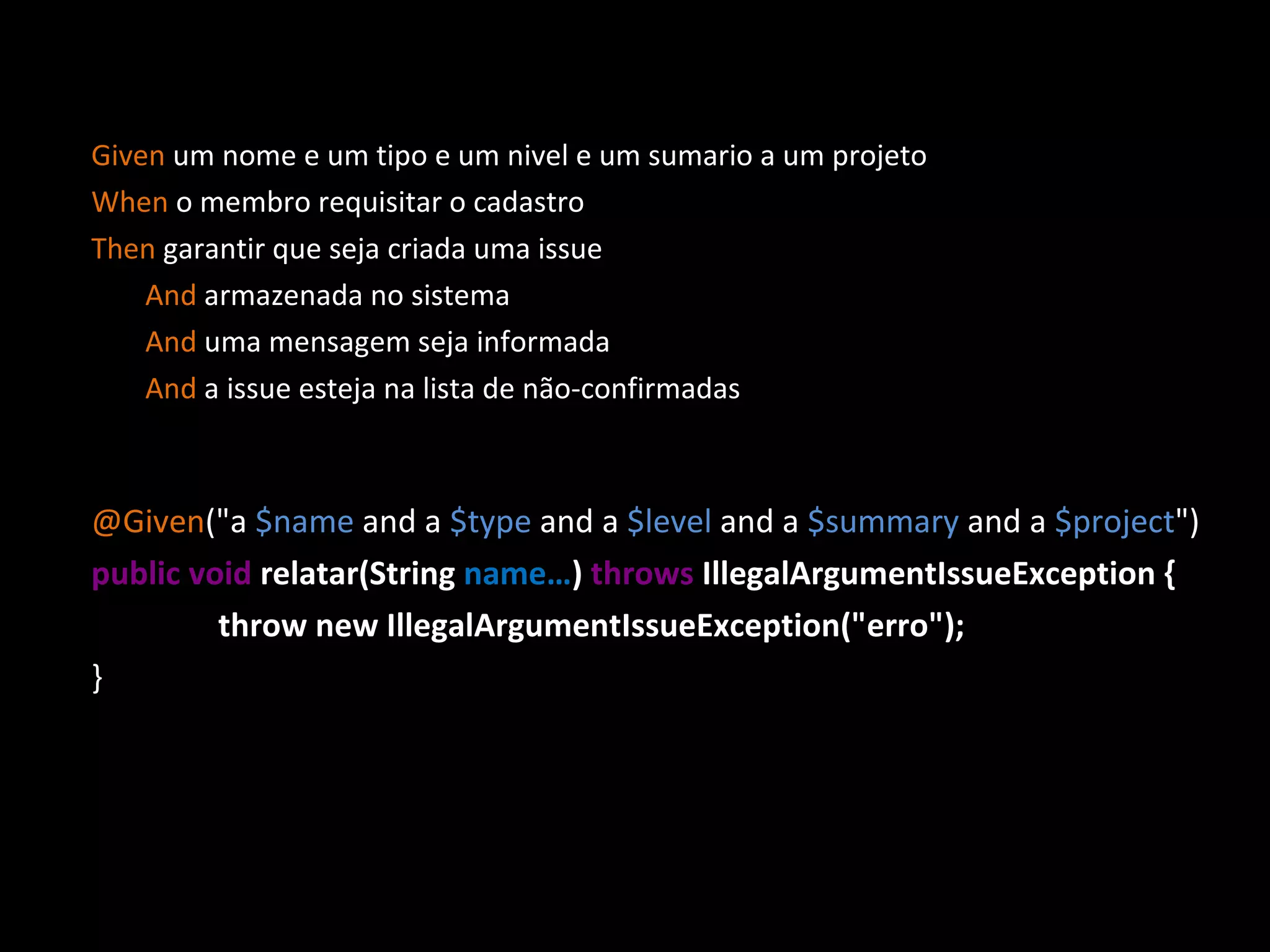 Given um nome e um tipo e um nivel e um sumario a um projeto When o membro requisitar o cadastro Then garantir que seja criada uma issue And armazenada no sistema And uma mensagem seja informada And a issue esteja na lista de não-confirmadas @Given (&quot;a $name and a $type and a $level and a $summary and a $project &quot;)‏ public void relatar(String name… ) throws IllegalArgumentIssueException { throw new IllegalArgumentIssueException(&quot;erro&quot;); } 
