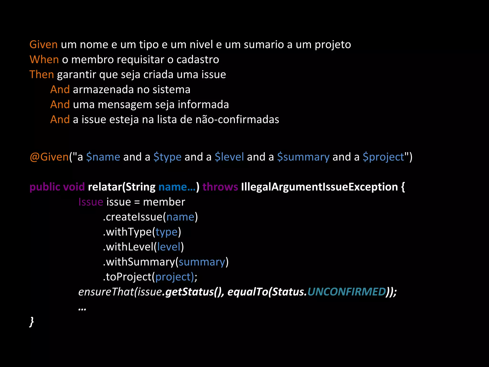 Given um nome e um tipo e um nivel e um sumario a um projeto When o membro requisitar o cadastro Then garantir que seja criada uma issue And armazenada no sistema And uma mensagem seja informada And a issue esteja na lista de não-confirmadas @Given (&quot;a $name and a $type and a $level and a $summary and a $project &quot;)‏ public void relatar(String name… ) throws IllegalArgumentIssueException { Issue issue = member .createIssue( name )‏ .withType( type )‏ .withLevel( level )‏ .withSummary( summary )‏ .toProject( project) ; ensureThat(issue .getStatus(), equalTo(Status. UNCONFIRMED )); … } 