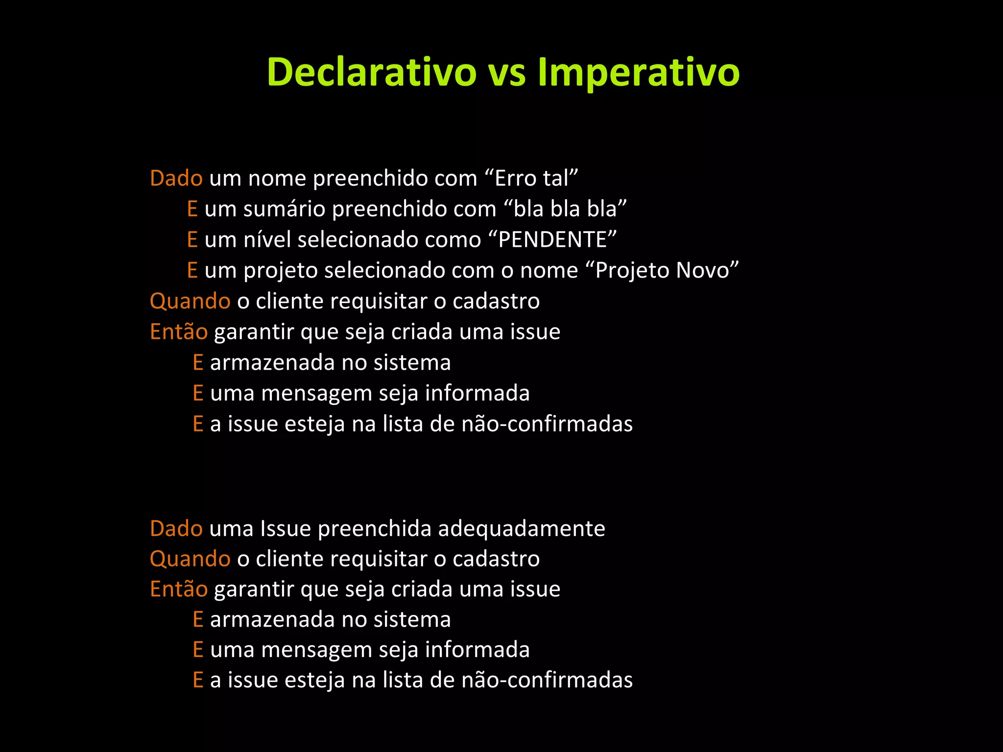 Declarativo vs Imperativo Dado um nome preenchido com “Erro tal” E um sumário preenchido com “bla bla bla” E um nível selecionado como “PENDENTE” E um projeto selecionado com o nome “Projeto Novo” Quando o cliente requisitar o cadastro Então garantir que seja criada uma issue E armazenada no sistema E uma mensagem seja informada E a issue esteja na lista de não-confirmadas Dado uma Issue preenchida adequadamente Quando o cliente requisitar o cadastro Então garantir que seja criada uma issue E armazenada no sistema E uma mensagem seja informada E a issue esteja na lista de não-confirmadas 