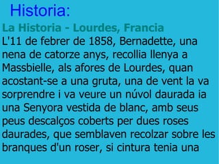 Historia: La Historia - Lourdes, Francia L'11 de febrer de 1858, Bernadette, una nena de catorze anys, recollia llenya a Massbielle, als afores de Lourdes, quan acostant-se a una gruta, una de vent la va sorprendre i va veure un núvol daurada ia una Senyora vestida de blanc, amb seus peus descalços coberts per dues roses daurades, que semblaven recolzar sobre les branques d'un roser, si cintura tenia una 
