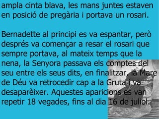 ampla cinta blava, les mans juntes estaven en posició de pregària i portava un rosari. Bernadette al principi es va espantar, però després va començar a resar el rosari que sempre portava, al mateix temps que la nena, la Senyora passava els comptes del seu entre els seus dits, en finalitzar, la Mare de Déu va retrocedir cap a la Gruta i va desaparèixer. Aquestes aparicions es van repetir 18 vegades, fins al dia 16 de juliol. 