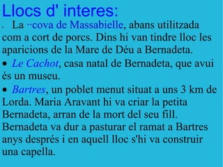 Llocs d' interes: · La  ··cova de Massabielle , abans utilitzada com a cort de porcs. Dins hi van tindre lloc les aparicions de la Mare de Déu a Bernadeta.  · Le Cachot , casa natal de Bernadeta, que avui és un museu.  · Bartres , un poblet menut situat a uns 3 km de Lorda. Maria Aravant hi va criar la petita Bernadeta, arran de la mort del seu fill. Bernadeta va dur a pasturar el ramat a Bartres anys després i en aquell lloc s'hi va construir una capella.  