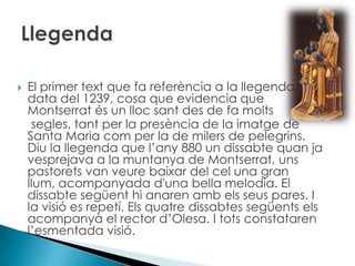 El primer text que fa referència a la llegenda data del 1239, cosa que evidencia que Montserrat és un lloc sant des de fa molts     segles, tant per la presència de la imatge de Santa Maria com per la de milers de pelegrins. Diu la llegenda que l’any 880 un dissabte quan ja vesprejava a la muntanya de Montserrat, uns pastorets van veure baixar del cel una gran llum, acompanyada d'una bella melodia. El dissabte següent hi anaren amb els seus pares. I la visió es repetí. Els quatre dissabtes següents els acompanyà el rector d’Olesa. I tots constataren l’esmentada visió.Llegenda
